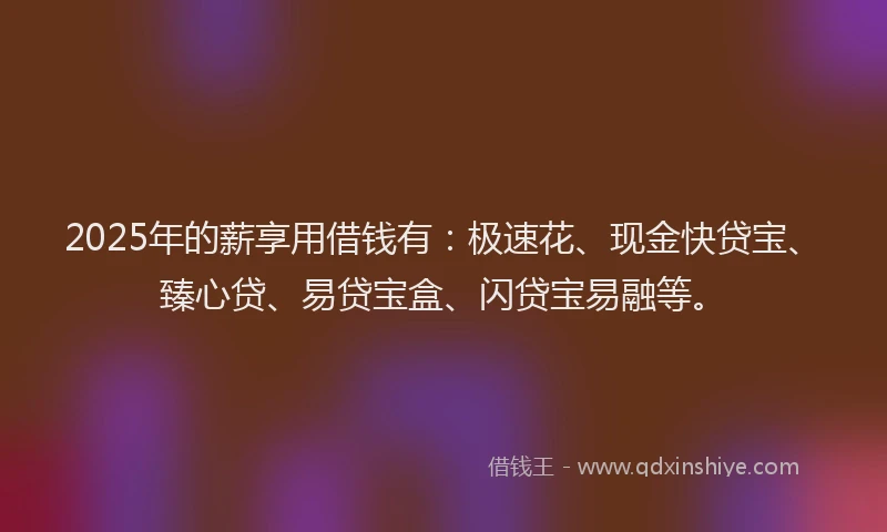2025年的薪享用借钱有：极速花、现金快贷宝、臻心贷、易贷宝盒、闪贷宝易融等。