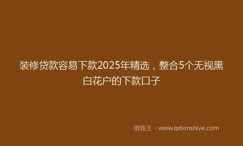装修贷款容易下款2025年精选，整合5个无视黑白花户的下款口子