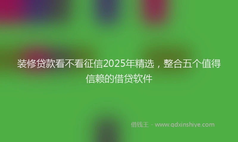 装修贷款看不看征信2025年精选，整合五个值得信赖的借贷软件