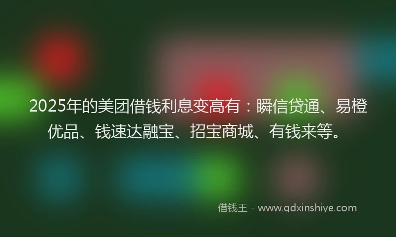 2025年的美团借钱利息变高有：瞬信贷通、易橙优品、钱速达融宝、招宝商城、有钱来等。