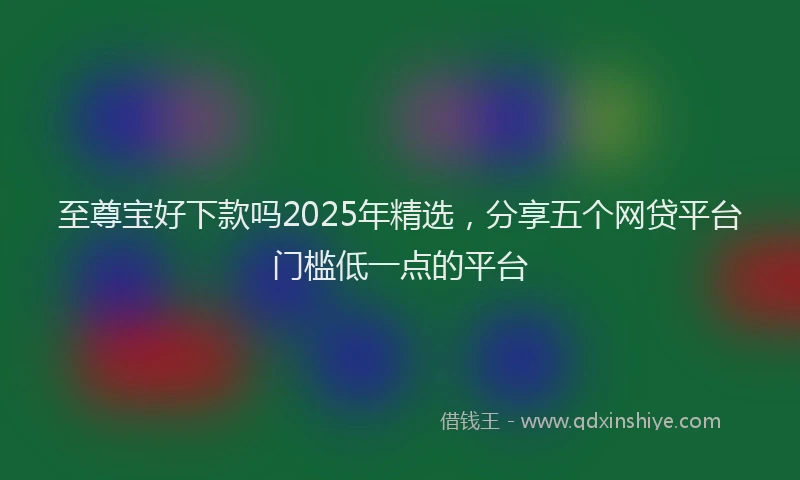 至尊宝好下款吗2025年精选，分享五个网贷平台门槛低一点的平台