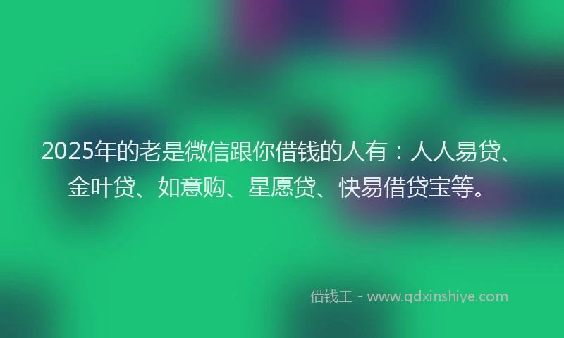 2025年的老是微信跟你借钱的人有：人人易贷、金叶贷、如意购、星愿贷、快易借贷宝等。