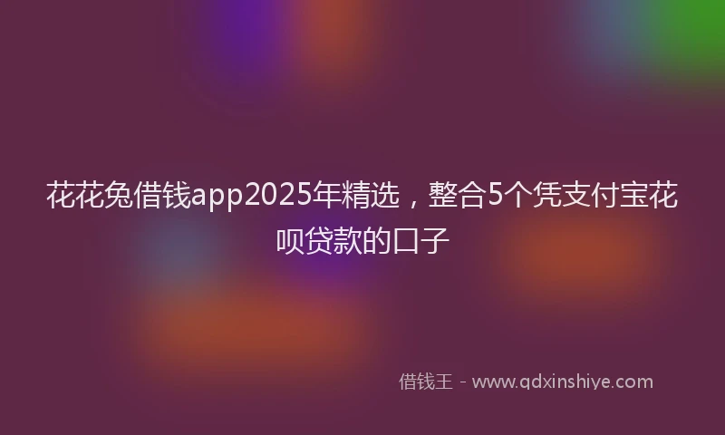 花花兔借钱app2025年精选，整合5个凭支付宝花呗贷款的口子