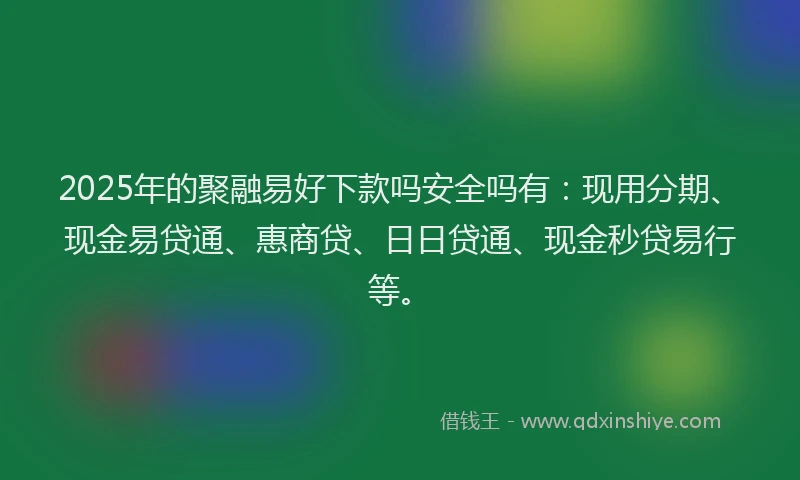 2025年的聚融易好下款吗安全吗有：现用分期、现金易贷通、惠商贷、日日贷通、现金秒贷易行等。