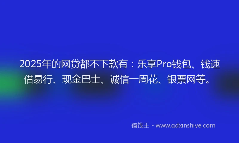 2025年的网贷都不下款有：乐享Pro钱包、钱速借易行、现金巴士、诚信一周花、银票网等。