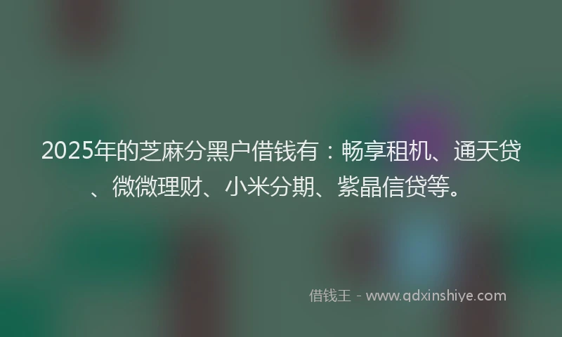2025年的芝麻分黑户借钱有：畅享租机、通天贷、微微理财、小米分期、紫晶信贷等。