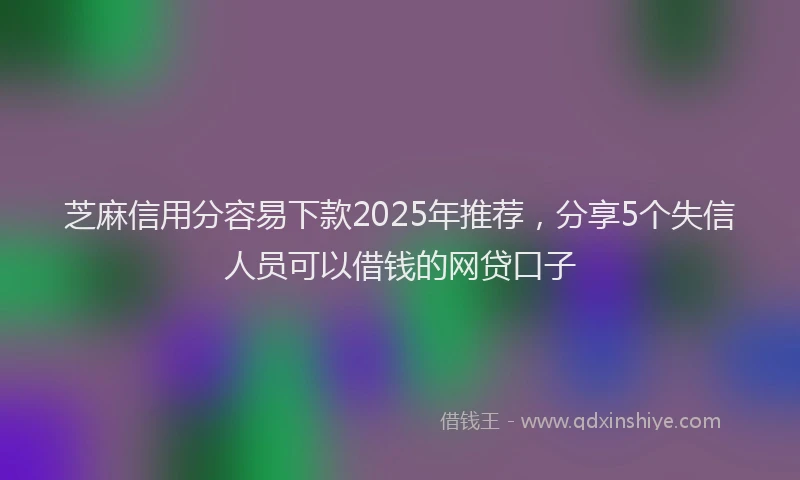 芝麻信用分容易下款2025年推荐，分享5个失信人员可以借钱的网贷口子