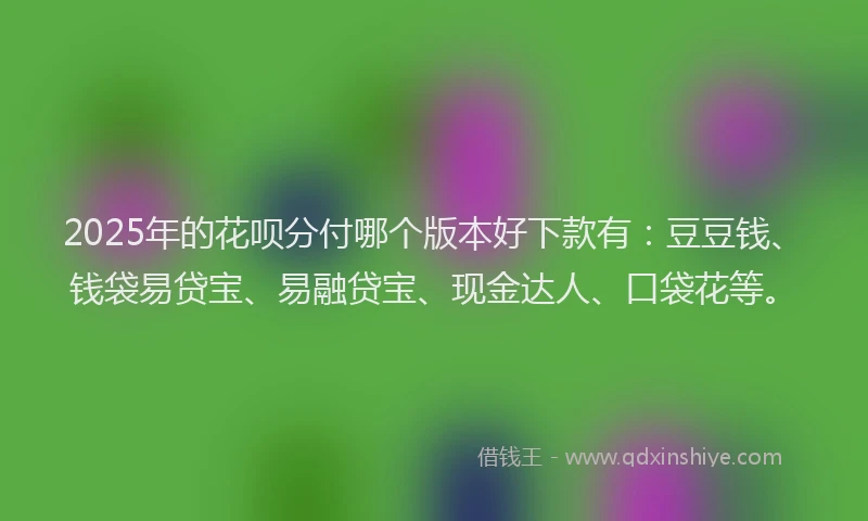 2025年的花呗分付哪个版本好下款有：豆豆钱、钱袋易贷宝、易融贷宝、现金达人、口袋花等。