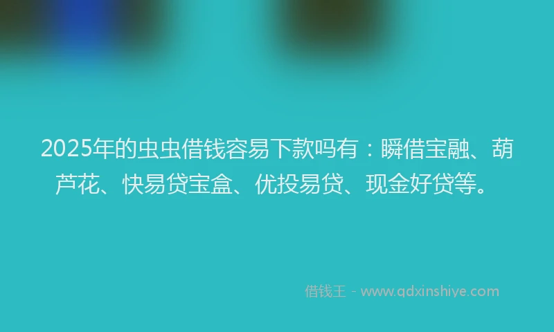 2025年的虫虫借钱容易下款吗有：瞬借宝融、葫芦花、快易贷宝盒、优投易贷、现金好贷等。