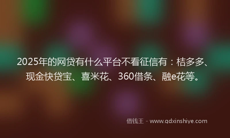 2025年的网贷有什么平台不看征信有：桔多多、现金快贷宝、喜米花、360借条、融e花等。