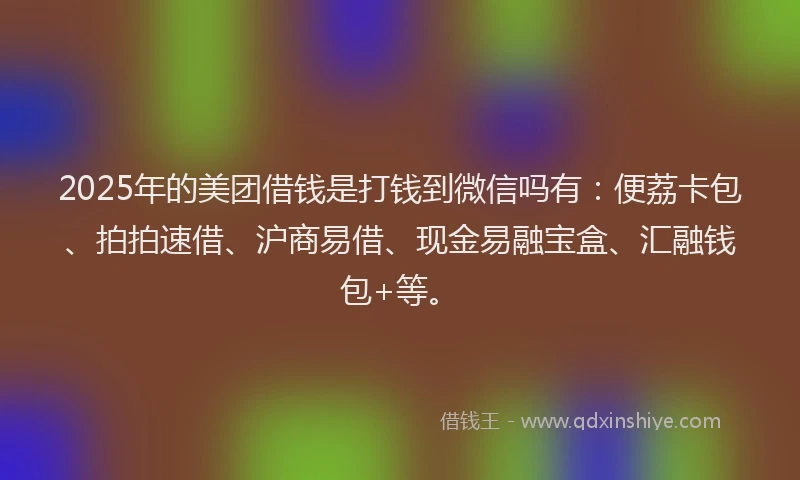 2025年的美团借钱是打钱到微信吗有：便荔卡包、拍拍速借、沪商易借、现金易融宝盒、汇融钱包+等。