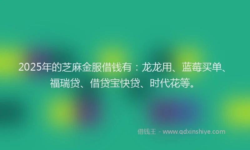 2025年的芝麻金服借钱有：龙龙用、蓝莓买单、福瑞贷、借贷宝快贷、时代花等。