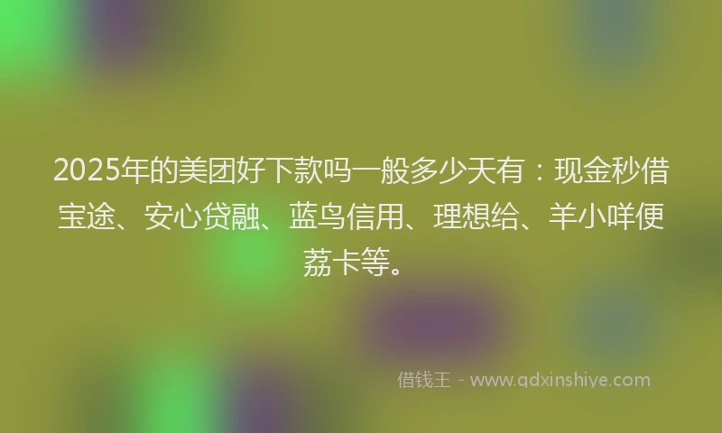 2025年的美团好下款吗一般多少天有：现金秒借宝途、安心贷融、蓝鸟信用、理想给、羊小咩便荔卡等。