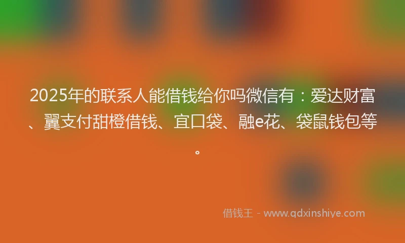 2025年的联系人能借钱给你吗微信有：爱达财富、翼支付甜橙借钱、宜口袋、融e花、袋鼠钱包等。