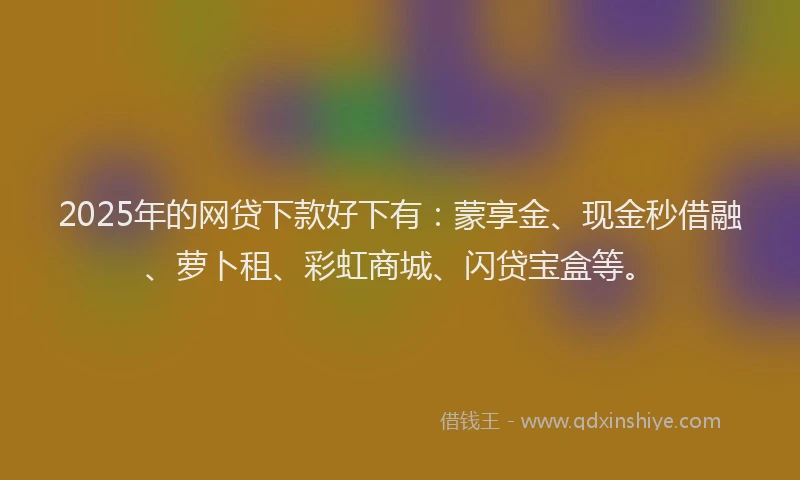 2025年的网贷下款好下有：蒙享金、现金秒借融、萝卜租、彩虹商城、闪贷宝盒等。