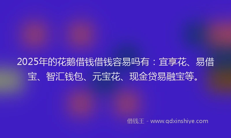 2025年的花鹅借钱借钱容易吗有：宜享花、易借宝、智汇钱包、元宝花、现金贷易融宝等。