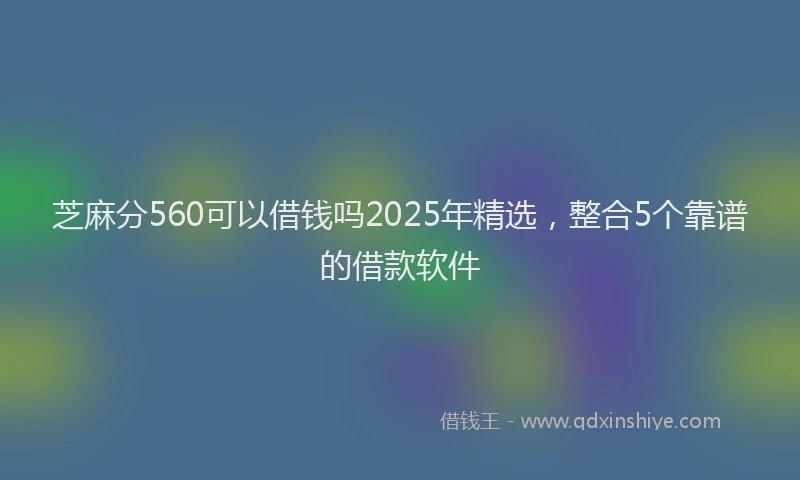 芝麻分560可以借钱吗2025年精选，整合5个靠谱的借款软件