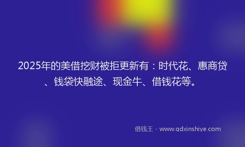 2025年的美借挖财被拒更新有：时代花、惠商贷、钱袋快融途、现金牛、借钱花等。