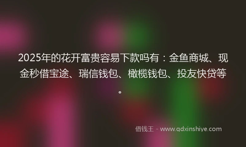 2025年的花开富贵容易下款吗有：金鱼商城、现金秒借宝途、瑞信钱包、橄榄钱包、投友快贷等。