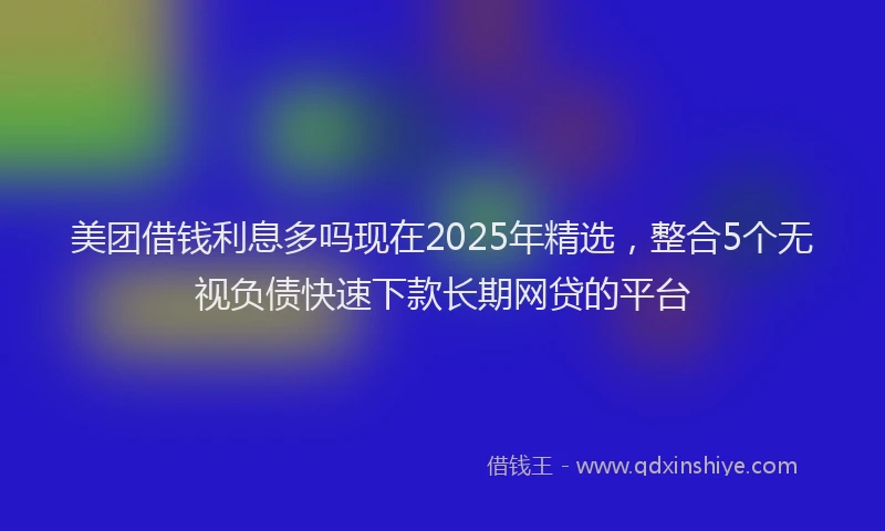 美团借钱利息多吗现在2025年精选，整合5个无视负债快速下款长期网贷的平台