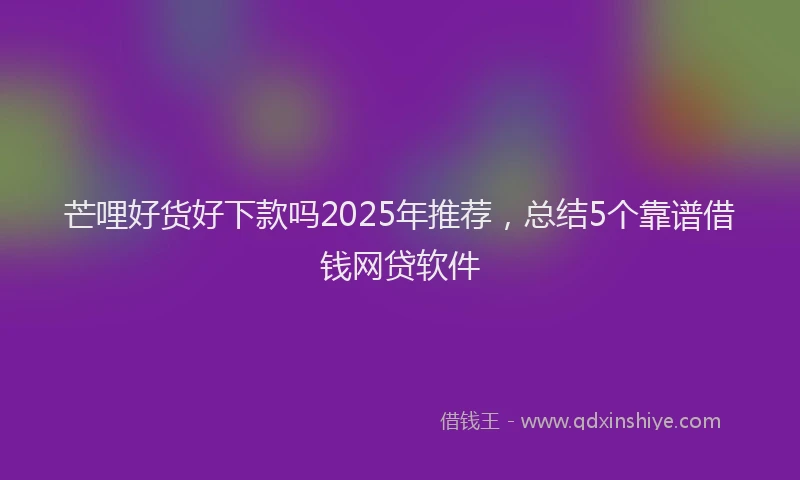 芒哩好货好下款吗2025年推荐，总结5个靠谱借钱网贷软件