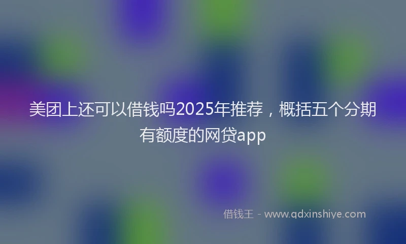 美团上还可以借钱吗2025年推荐，概括五个分期有额度的网贷app