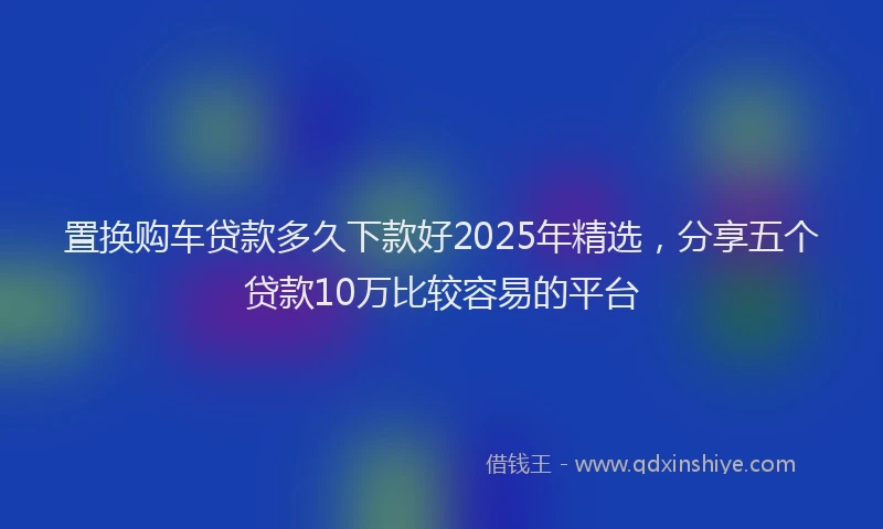 置换购车贷款多久下款好2025年精选，分享五个贷款10万比较容易的平台