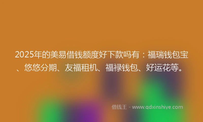 2025年的美易借钱额度好下款吗有：福瑞钱包宝、悠悠分期、友福租机、福禄钱包、好运花等。