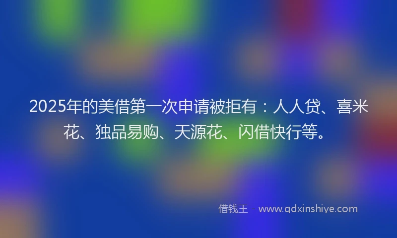 2025年的美借第一次申请被拒有：人人贷、喜米花、独品易购、天源花、闪借快行等。