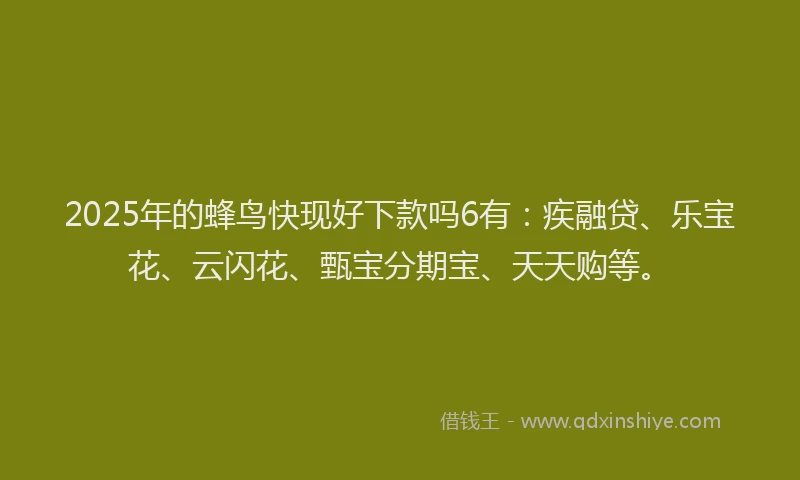 2025年的蜂鸟快现好下款吗6有：疾融贷、乐宝花、云闪花、甄宝分期宝、天天购等。