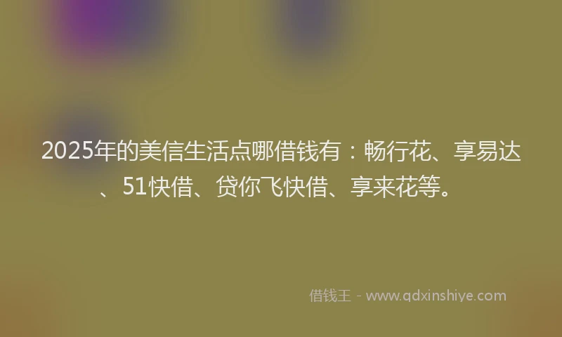 2025年的美信生活点哪借钱有：畅行花、享易达、51快借、贷你飞快借、享来花等。