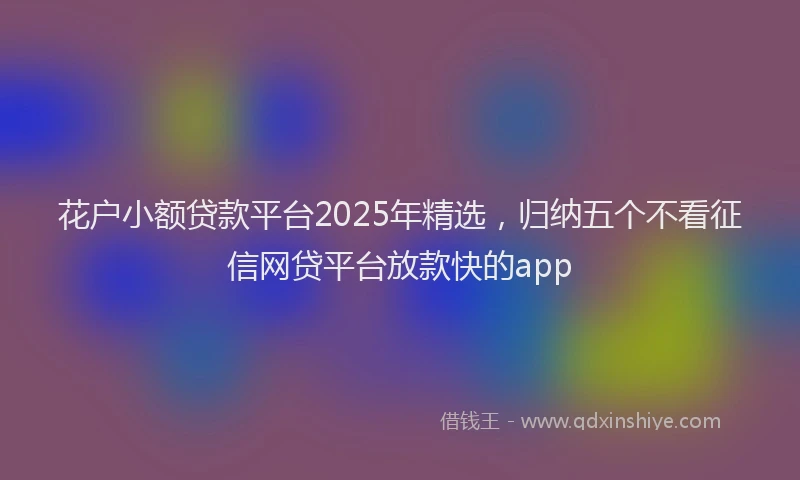 花户小额贷款平台2025年精选，归纳五个不看征信网贷平台放款快的app