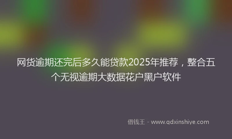 网货逾期还完后多久能贷款2025年推荐，整合五个无视逾期大数据花户黑户软件