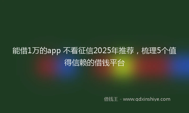 能借1万的app 不看征信2025年推荐，梳理5个值得信赖的借钱平台