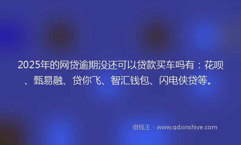 2025年的网贷逾期没还可以贷款买车吗有：花呗、甄易融、贷你飞、智汇钱包、闪电侠贷等。