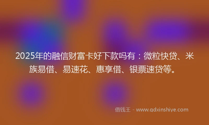 2025年的融信财富卡好下款吗有：微粒快贷、米族易借、易速花、惠享借、银票速贷等。