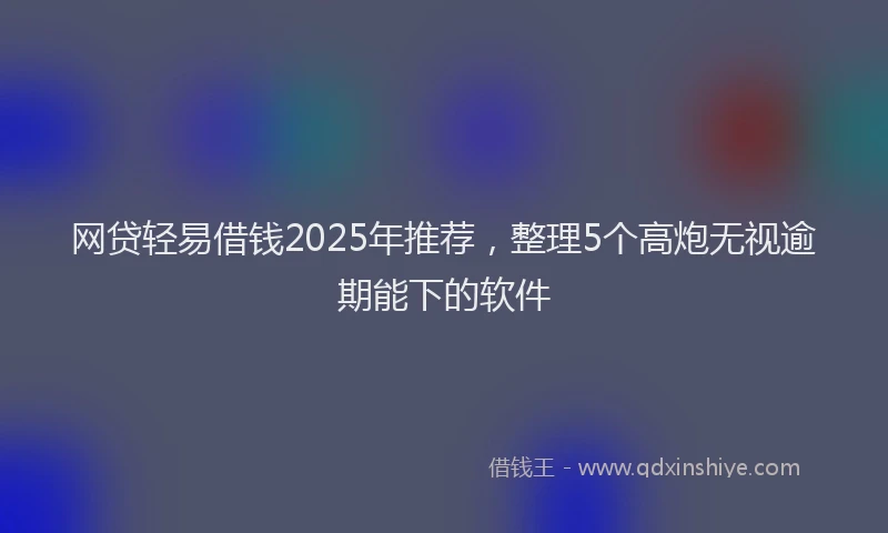 网贷轻易借钱2025年推荐，整理5个高炮无视逾期能下的软件
