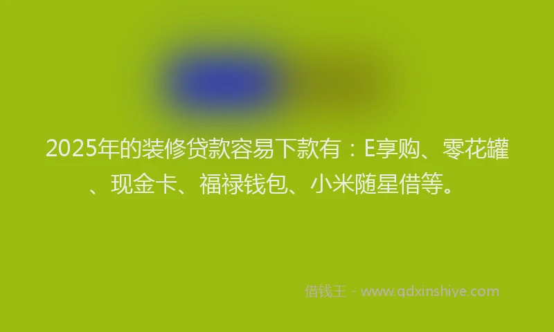 2025年的装修贷款容易下款有：E享购、零花罐、现金卡、福禄钱包、小米随星借等。
