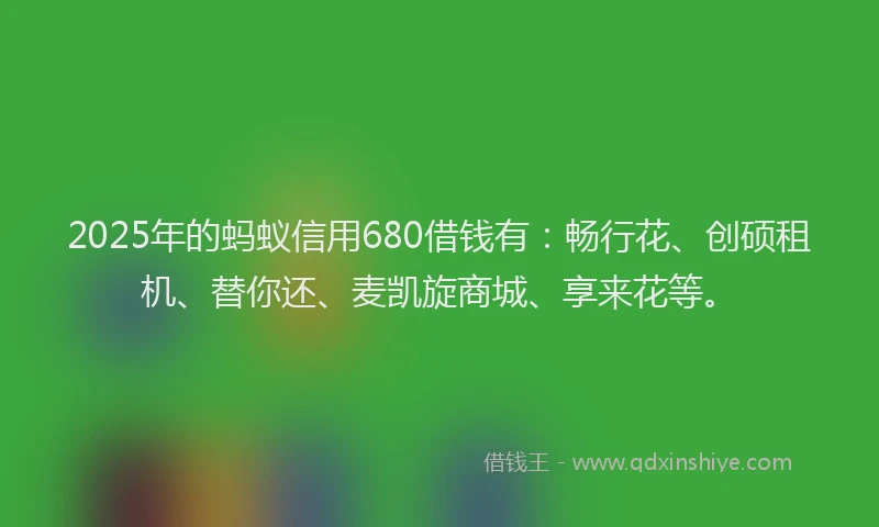 2025年的蚂蚁信用680借钱有：畅行花、创硕租机、替你还、麦凯旋商城、享来花等。