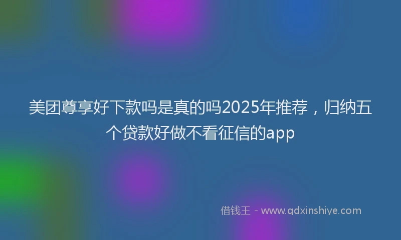 美团尊享好下款吗是真的吗2025年推荐，归纳五个贷款好做不看征信的app