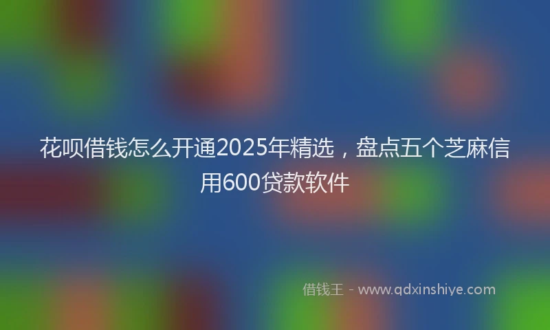 花呗借钱怎么开通2025年精选，盘点五个芝麻信用600贷款软件