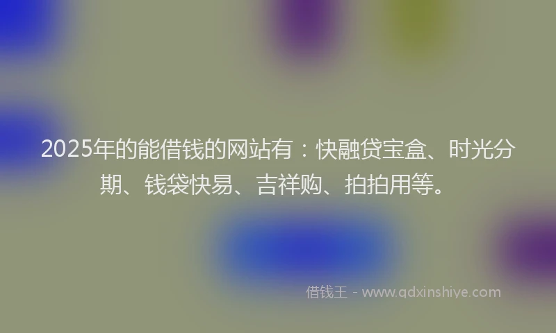 2025年的能借钱的网站有：快融贷宝盒、时光分期、钱袋快易、吉祥购、拍拍用等。
