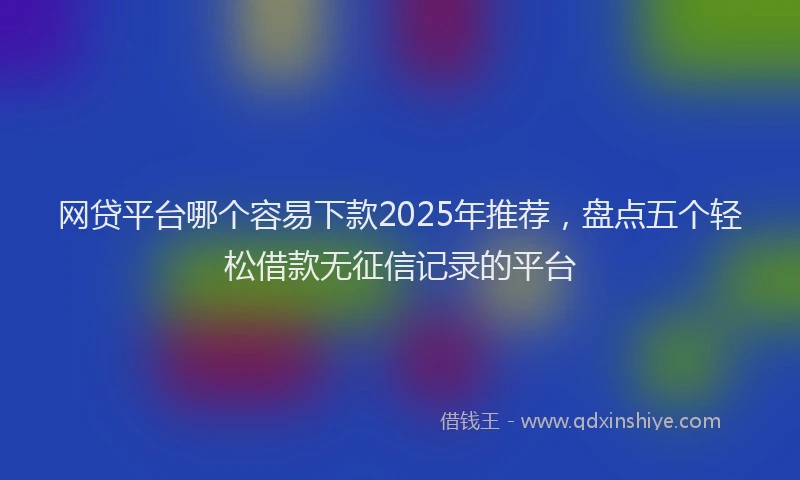 网贷平台哪个容易下款2025年推荐，盘点五个轻松借款无征信记录的平台