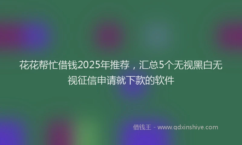 花花帮忙借钱2025年推荐，汇总5个无视黑白无视征信申请就下款的软件