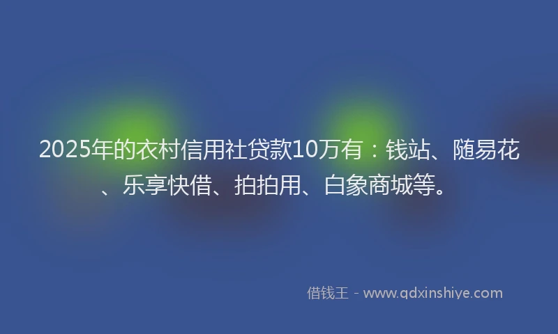 2025年的衣村信用社贷款10万有：钱站、随易花、乐享快借、拍拍用、白象商城等。