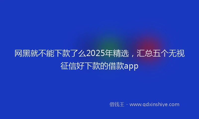网黑就不能下款了么2025年精选，汇总五个无视征信好下款的借款app