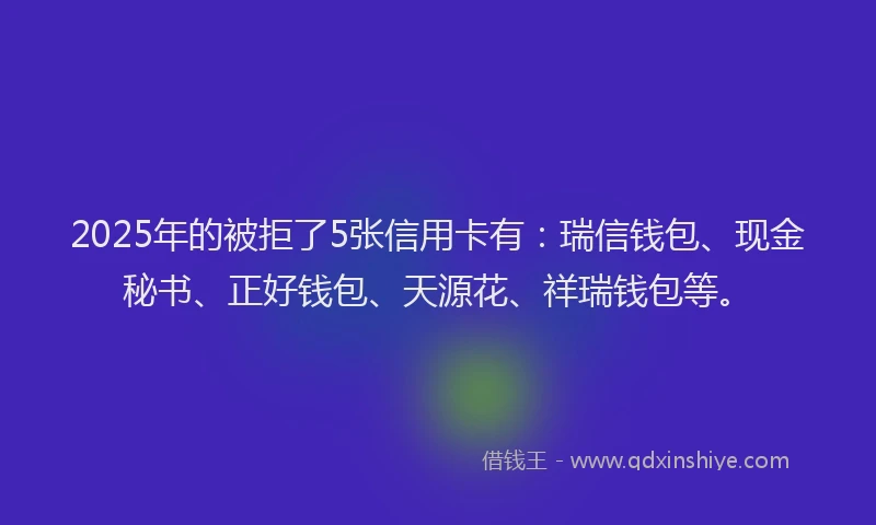 2025年的被拒了5张信用卡有：瑞信钱包、现金秘书、正好钱包、天源花、祥瑞钱包等。