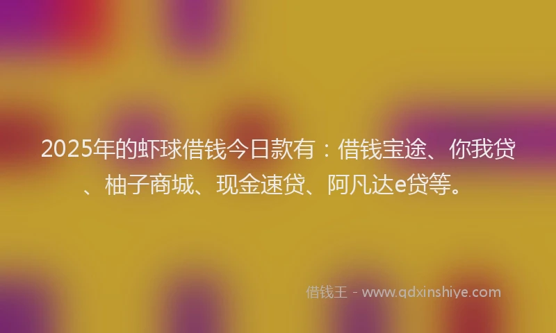 2025年的虾球借钱今日款有：借钱宝途、你我贷、柚子商城、现金速贷、阿凡达e贷等。