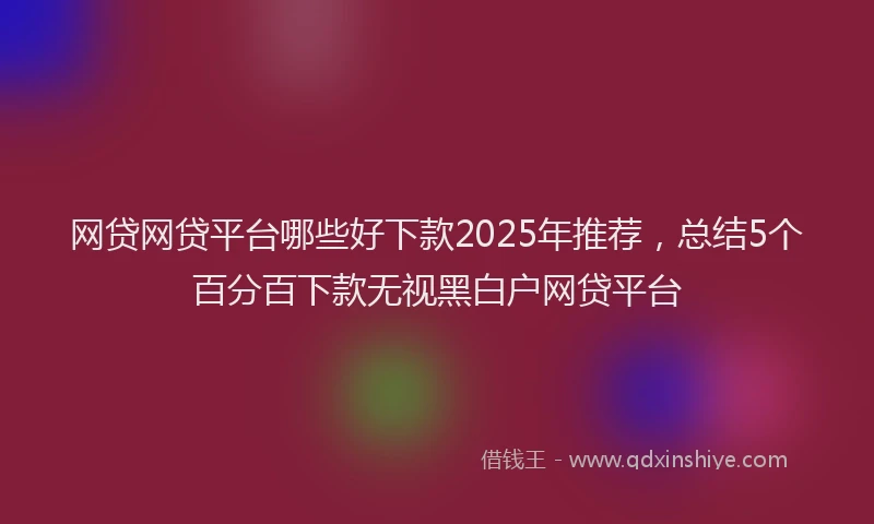 网贷网贷平台哪些好下款2025年推荐，总结5个百分百下款无视黑白户网贷平台