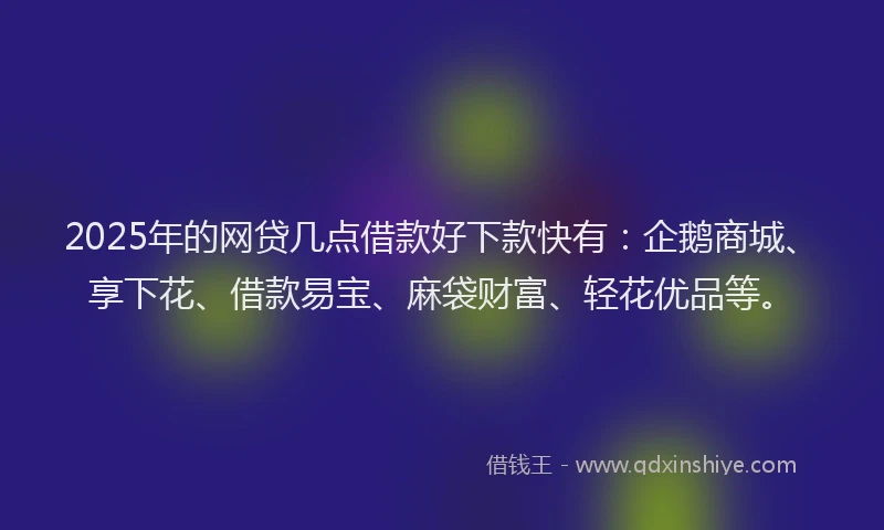 2025年的网贷几点借款好下款快有：企鹅商城、享下花、借款易宝、麻袋财富、轻花优品等。